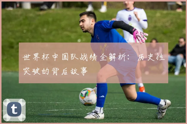 世界杯中国队战绩全解析:历史性突破的背后故事