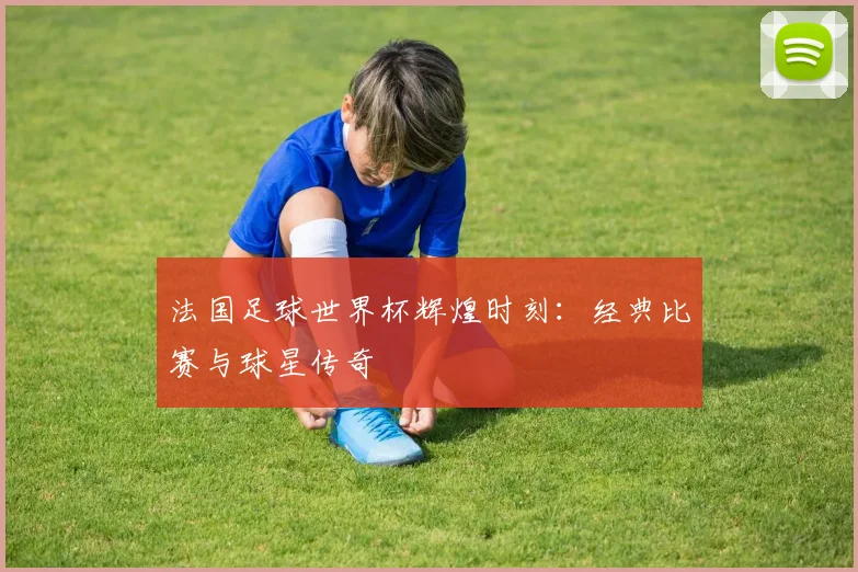 法国足球世界杯辉煌时刻：经典比赛与球星传奇