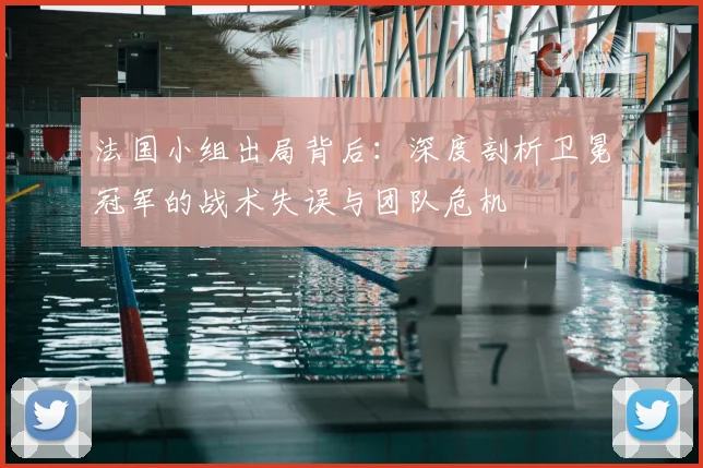 法国小组出局背后：深度剖析卫冕冠军的战术失误与团队危机