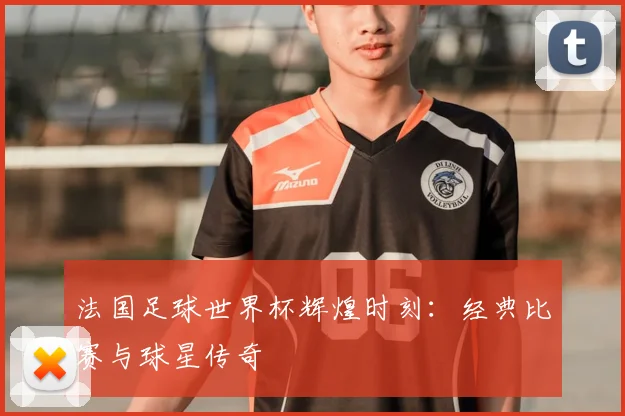 法国足球世界杯辉煌时刻：经典比赛与球星传奇