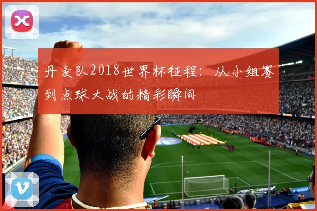丹麦队2018世界杯征程:从小组赛到点球大战的精彩瞬间