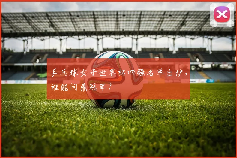 乒乓球女子世界杯四强名单出炉，谁能问鼎冠军？