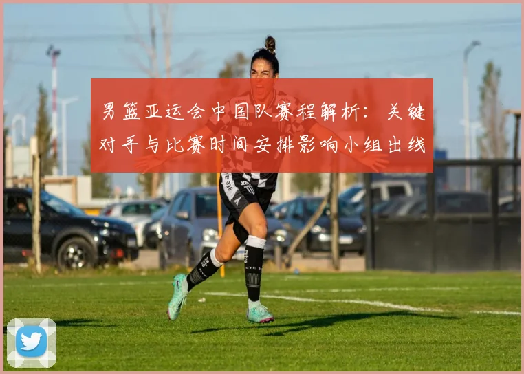 男篮亚运会中国队赛程解析：关键对手与比赛时间安排影响小组出线形势