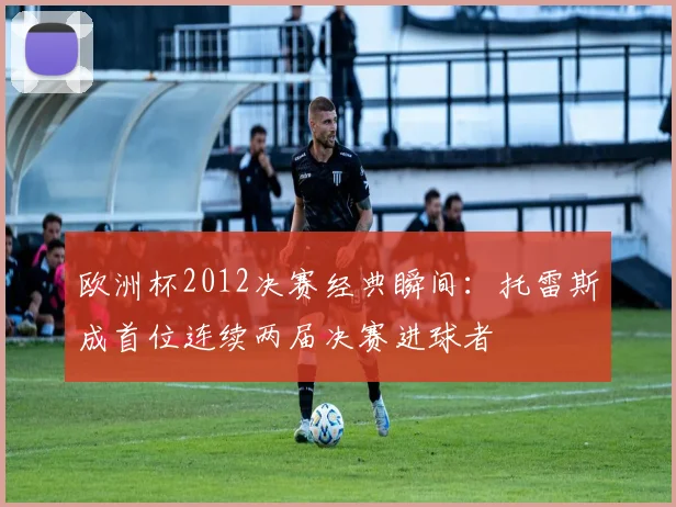 欧洲杯2012决赛经典瞬间：托雷斯成首位连续两届决赛进球者