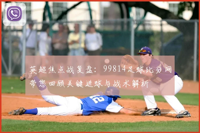 英超焦点战复盘：99814足球比分网带您回顾关键进球与战术解析
