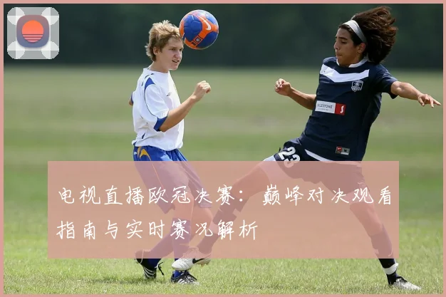 电视直播欧冠决赛：巅峰对决观看指南与实时赛况解析
