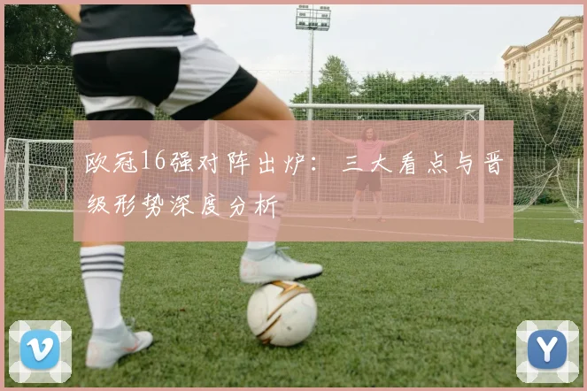 欧冠16强对阵出炉：三大看点与晋级形势深度分析