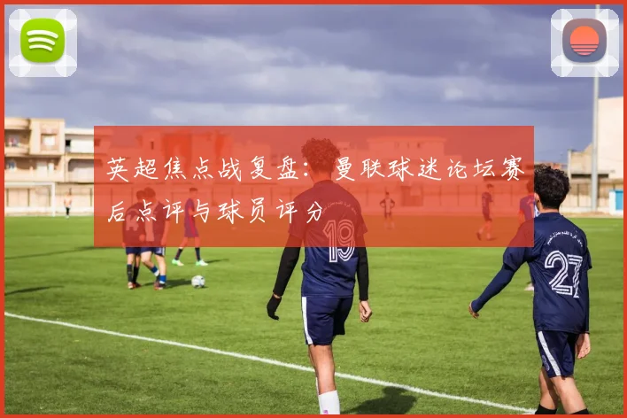 英超焦点战复盘：曼联球迷论坛赛后点评与球员评分