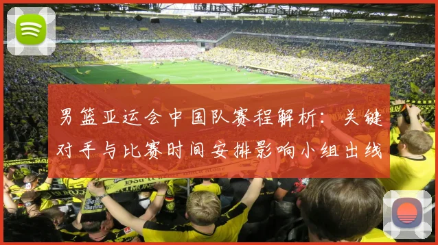 男篮亚运会中国队赛程解析：关键对手与比赛时间安排影响小组出线形势