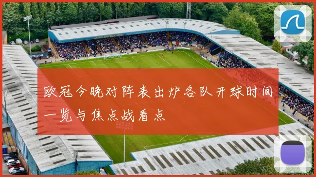 欧冠今晚对阵表出炉各队开球时间一览与焦点战看点