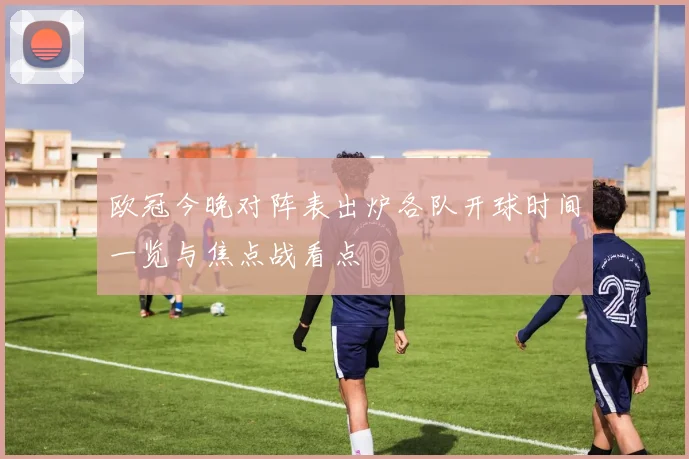 欧冠今晚对阵表出炉各队开球时间一览与焦点战看点