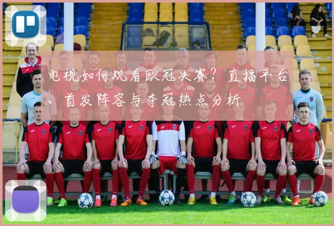 电视如何观看欧冠决赛？直播平台、首发阵容与夺冠热点分析
